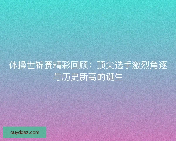 体操世锦赛精彩回顾:顶尖选手激烈角逐与历史新高的诞生 体操世锦赛精彩回顾:顶尖选手激烈角逐与历史新高的诞生