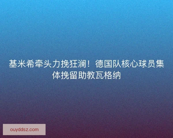 基米希牵头力挽狂澜!德国队核心球员集体挽留助教瓦格纳 基米希牵头力挽狂澜!德国队核心球员集体挽留助教瓦格纳