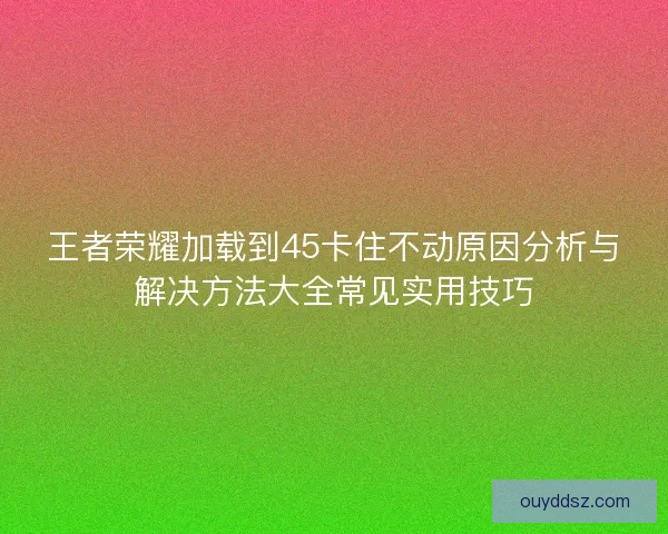王者荣耀加载到45卡住不动原因分析与解决方法大全常见实用技巧