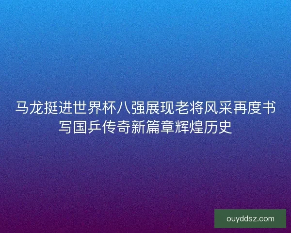 马龙挺进世界杯八强展现老将风采再度书写国乒传奇新篇章辉煌历史