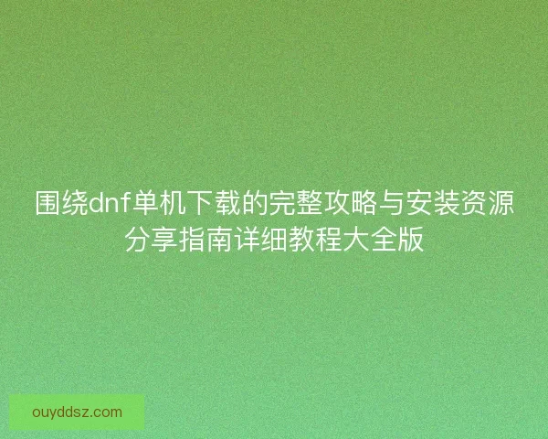 围绕dnf单机下载的完整攻略与安装资源分享指南详细教程大全版