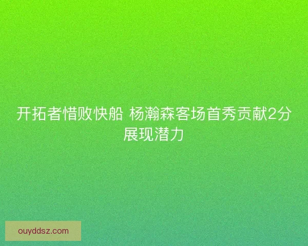 开拓者惜败快船 杨瀚森客场首秀贡献2分展现潜力