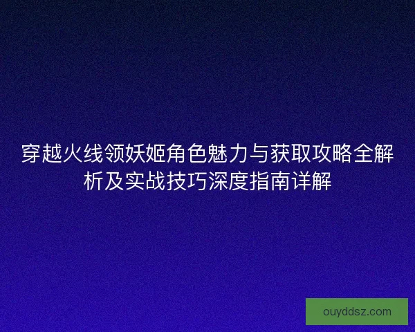穿越火线领妖姬角色魅力与获取攻略全解析及实战技巧深度指南详解 穿越火线领妖姬角色魅力与获取攻略全解析及实战技巧深度指南详解
