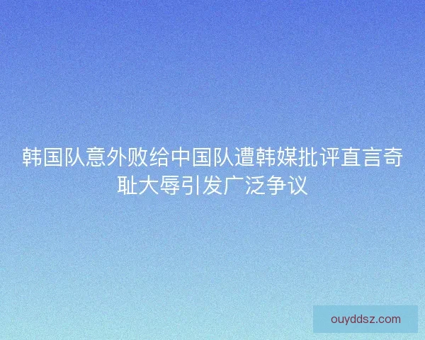 韩国队意外败给中国队遭韩媒批评直言奇耻大辱引发广泛争议
