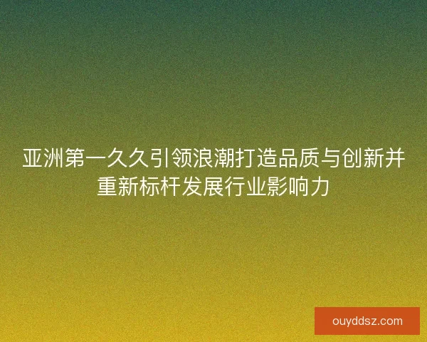亚洲第一久久引领浪潮打造品质与创新并重新标杆发展行业影响力