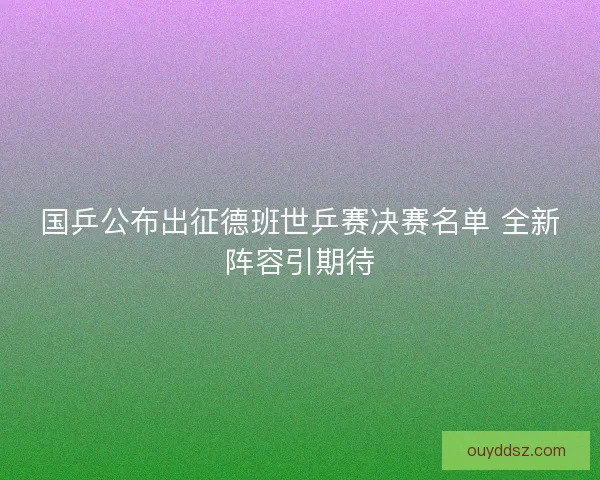 国乒公布出征德班世乒赛决赛名单 全新阵容引期待