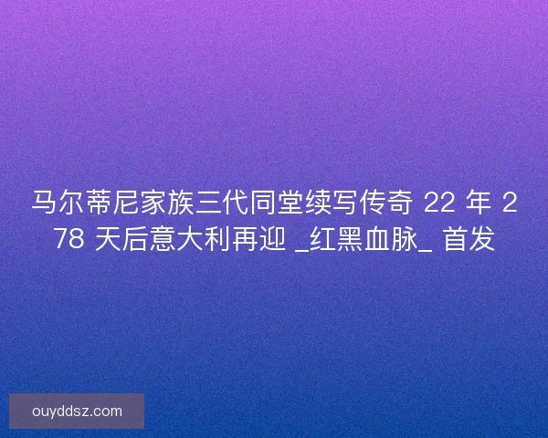 马尔蒂尼家族三代同堂续写传奇 22 年 278 天后意大利再迎 _红黑血脉_ 首发