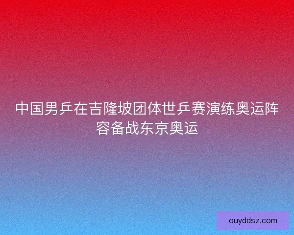 中国男乒在吉隆坡团体世乒赛演练奥运阵容备战东京奥运