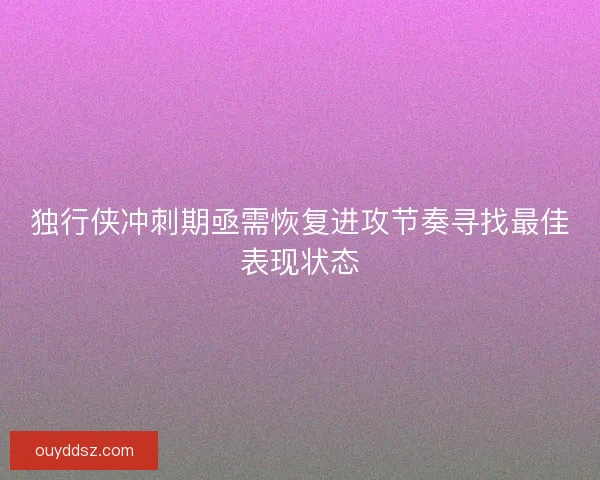 独行侠冲刺期亟需恢复进攻节奏寻找最佳表现状态 独行侠冲刺期亟需恢复进攻节奏寻找最佳表现状态