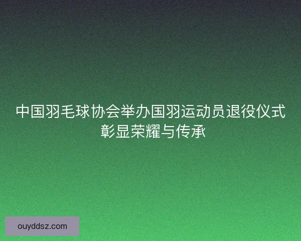 中国羽毛球协会举办国羽运动员退役仪式 彰显荣耀与传承 中国羽毛球协会举办国羽运动员退役仪式 彰显荣耀与传承
