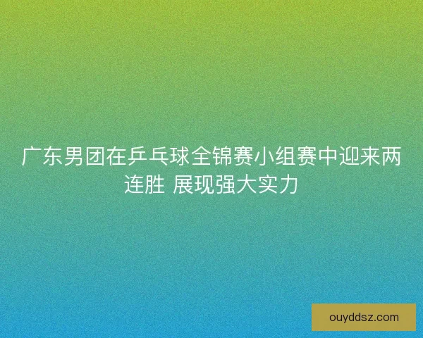 广东男团在乒乓球全锦赛小组赛中迎来两连胜 展现强大实力