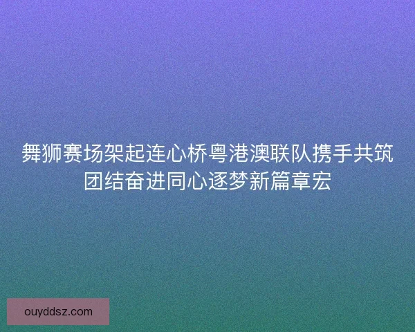 舞狮赛场架起连心桥粤港澳联队携手共筑团结奋进同心逐梦新篇章宏