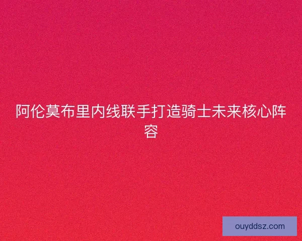 阿伦莫布里内线联手打造骑士未来核心阵容