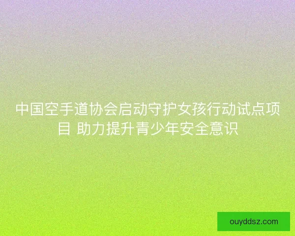 中国空手道协会启动守护女孩行动试点项目 助力提升青少年安全意识