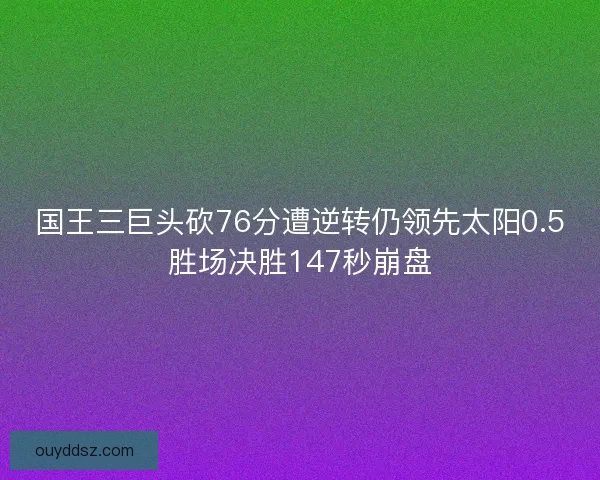 国王三巨头砍76分遭逆转仍领先太阳0.5胜场决胜147秒崩盘